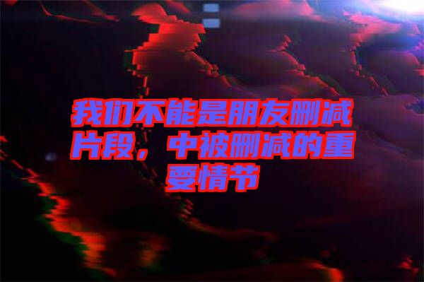 我們不能是朋友刪減片段，中被刪減的重要情節(jié)