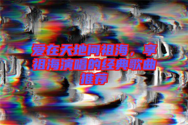 愛(ài)在天地間祖海，享祖海演唱的經(jīng)典歌曲推薦
