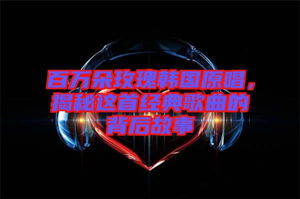 百萬朵玫瑰韓國原唱，揭秘這首經(jīng)典歌曲的背后故事