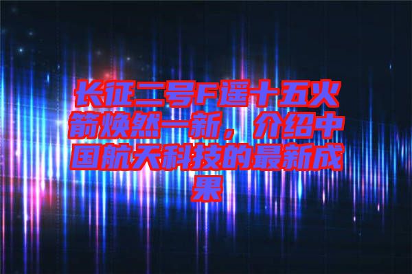 長(zhǎng)征二號(hào)F遙十五火箭煥然一新，介紹中國(guó)航天科技的最新成果