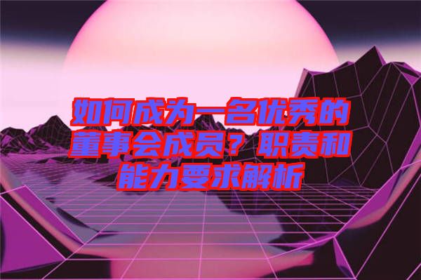 如何成為一名優(yōu)秀的董事會成員？職責(zé)和能力要求解析