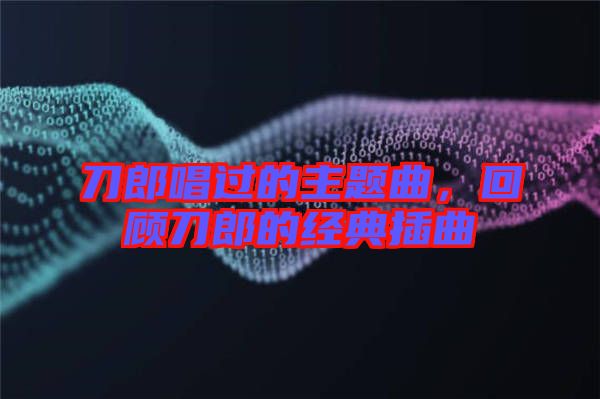 刀郎唱過的主題曲，回顧刀郎的經(jīng)典插曲