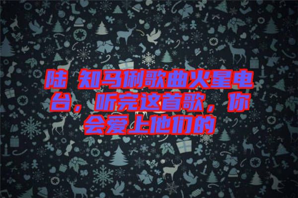 陸垚知馬俐歌曲火星電臺(tái)，聽(tīng)完這首歌，你會(huì)愛(ài)上他們的