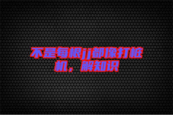 不是每根jj都像打樁機(jī)，解知識