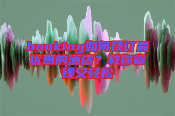 booking如何預(yù)訂最優(yōu)惠的酒店？教你省錢又輕松