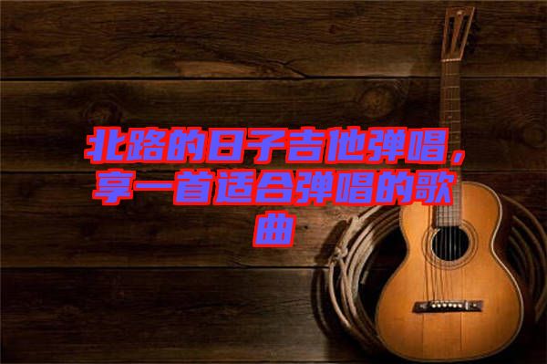 北路的日子吉他彈唱，享一首適合彈唱的歌曲