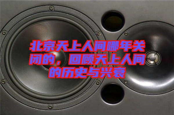 北京天上人間哪年關(guān)閉的，回顧天上人間的歷史與興衰