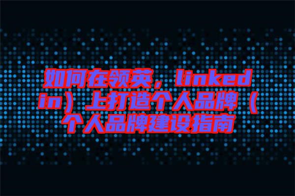 如何在領(lǐng)英，linkedin）上打造個(gè)人品牌（個(gè)人品牌建設(shè)指南