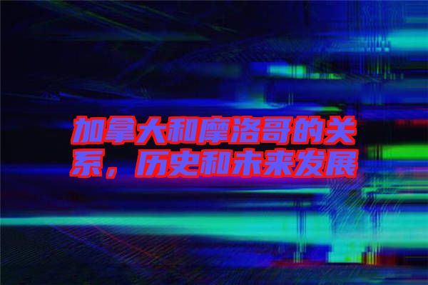 加拿大和摩洛哥的關(guān)系，歷史和未來發(fā)展