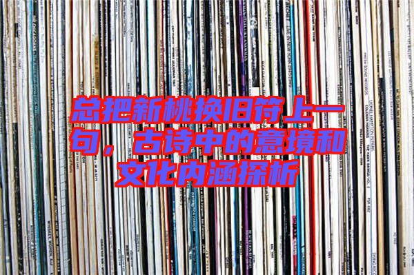 總把新桃換舊符上一句，古詩中的意境和文化內(nèi)涵探析