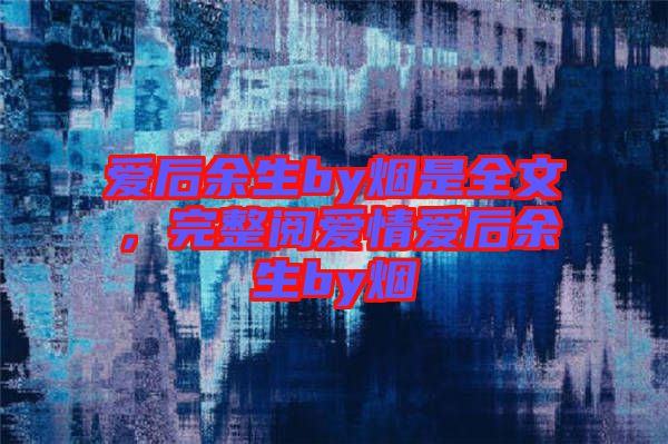 愛后余生by煙是全文，完整閱愛情愛后余生by煙
