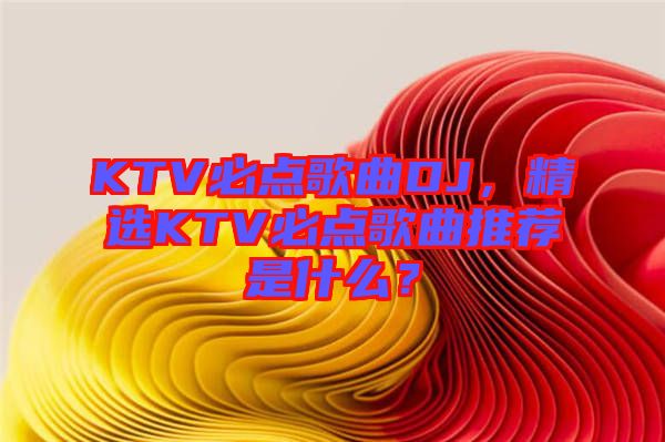 KTV必點歌曲DJ，精選KTV必點歌曲推薦是什么？