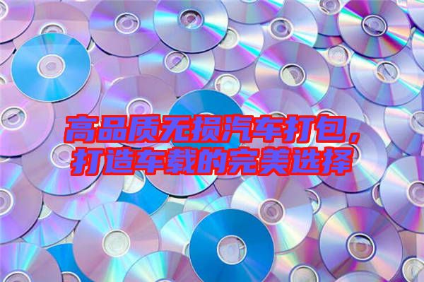高品質(zhì)無損汽車打包，打造車載的完美選擇