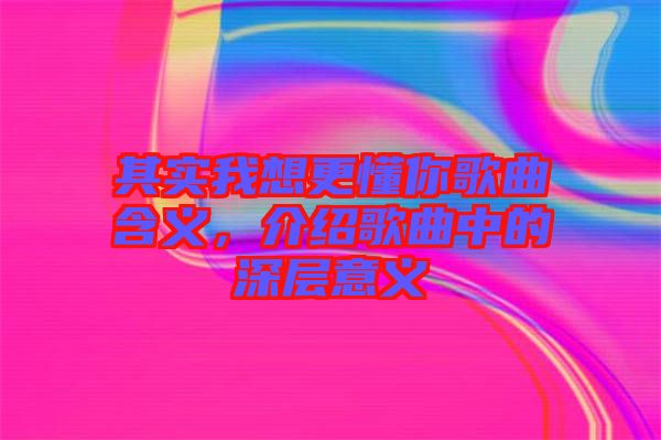 其實(shí)我想更懂你歌曲含義，介紹歌曲中的深層意義