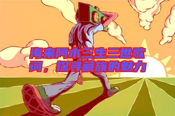 海來阿木三生三世歌詞，探尋藏族的魅力
