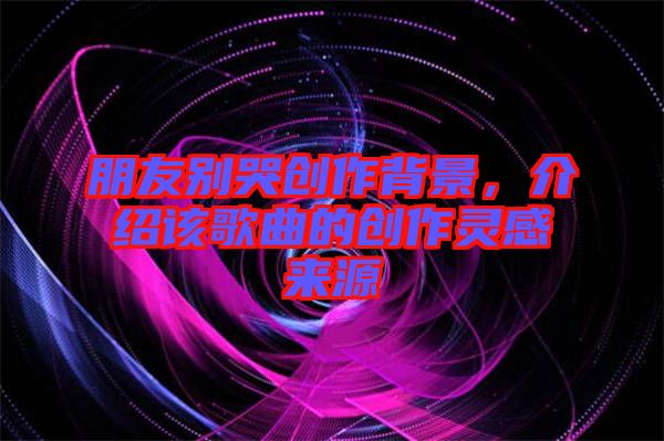 朋友別哭創(chuàng)作背景，介紹該歌曲的創(chuàng)作靈感來源