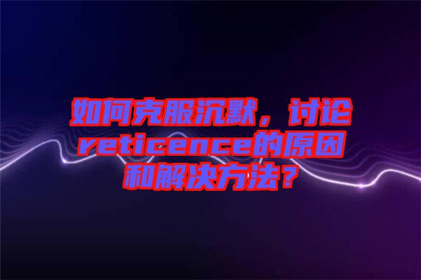 如何克服沉默，討論reticence的原因和解決方法？