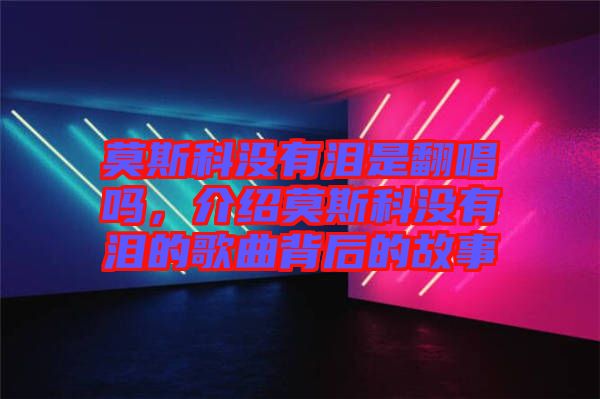 莫斯科沒有淚是翻唱嗎，介紹莫斯科沒有淚的歌曲背后的故事