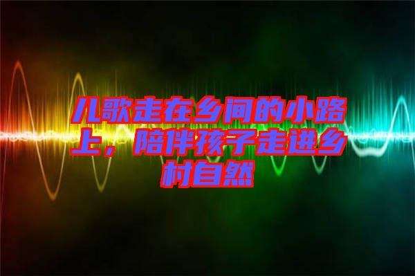 兒歌走在鄉(xiāng)間的小路上，陪伴孩子走進(jìn)鄉(xiāng)村自然