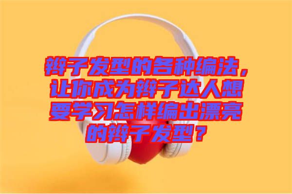 辮子發(fā)型的各種編法，讓你成為辮子達(dá)人想要學(xué)習(xí)怎樣編出漂亮的辮子發(fā)型？