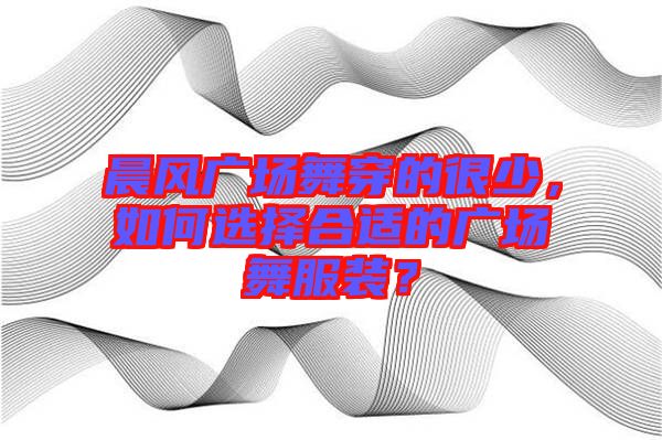 晨風(fēng)廣場舞穿的很少，如何選擇合適的廣場舞服裝？