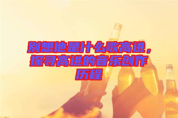 別想他是什么歌高進(jìn)，探尋高進(jìn)的音樂(lè)創(chuàng)作歷程