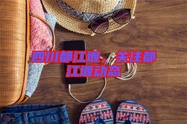 四川都江堰，關(guān)注都江堰動態(tài)