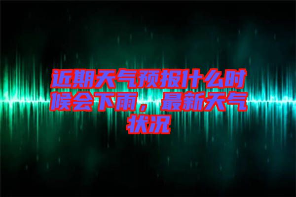 近期天氣預(yù)報(bào)什么時(shí)候會(huì)下雨，最新天氣狀況