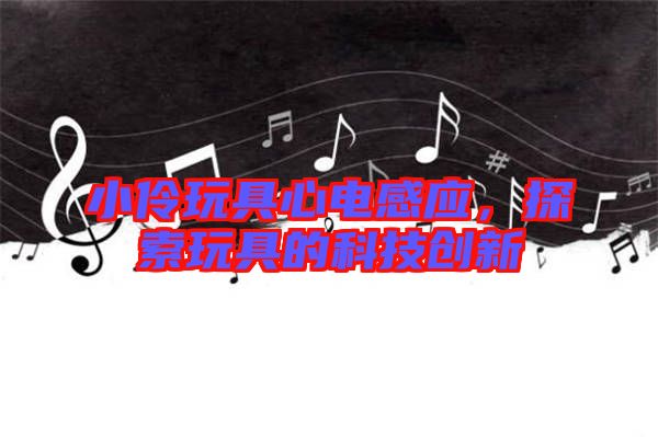 小伶玩具心電感應(yīng)，探索玩具的科技創(chuàng)新