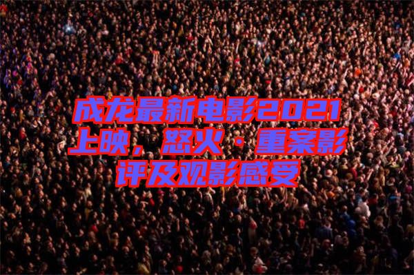 成龍最新電影2021上映，怒火·重案影評及觀影感受