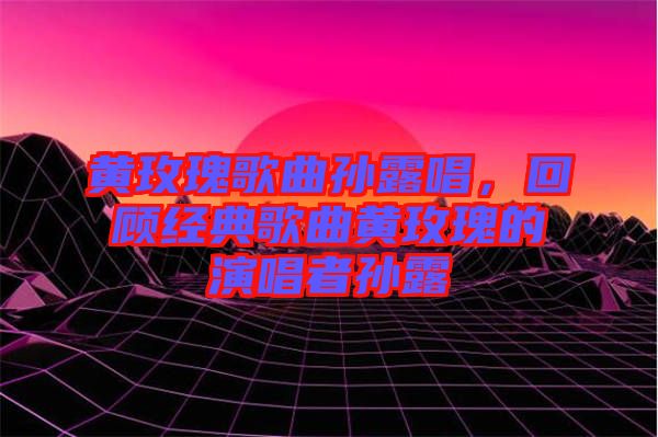 黃玫瑰歌曲孫露唱，回顧經(jīng)典歌曲黃玫瑰的演唱者孫露