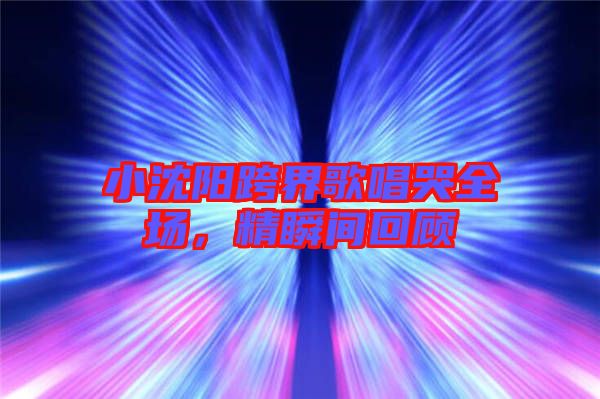 小沈陽跨界歌唱哭全場，精瞬間回顧