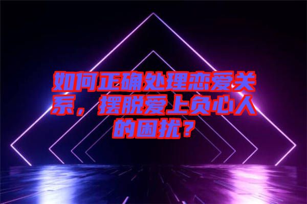 如何正確處理戀愛關(guān)系，擺脫愛上負心人的困擾？