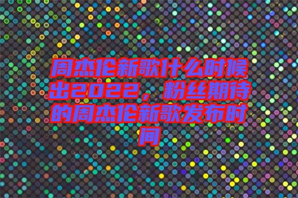 周杰倫新歌什么時(shí)候出2022，粉絲期待的周杰倫新歌發(fā)布時(shí)間