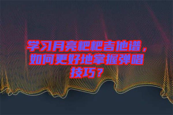 學(xué)習(xí)月亮粑粑吉他譜，如何更好地掌握彈唱技巧？