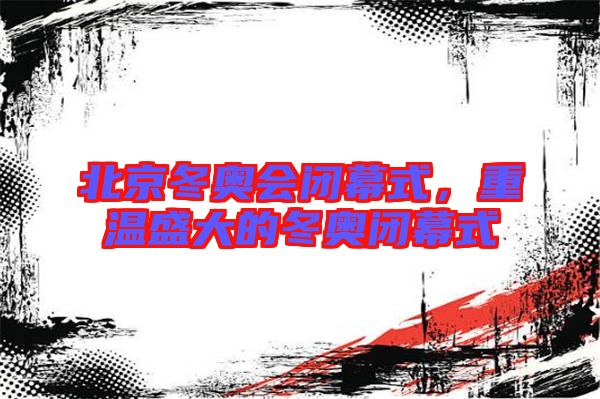 北京冬奧會(huì)閉幕式，重溫盛大的冬奧閉幕式