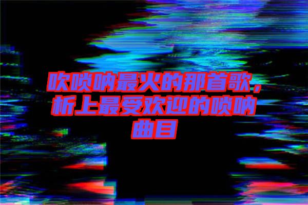 吹嗩吶最火的那首歌，析上最受歡迎的嗩吶曲目