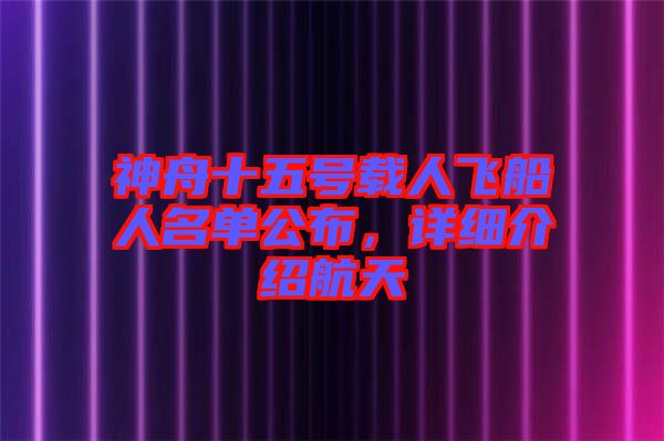 神舟十五號載人飛船人名單公布，詳細介紹航天