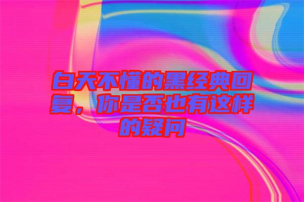 白天不懂的黑經(jīng)典回復(fù)，你是否也有這樣的疑問