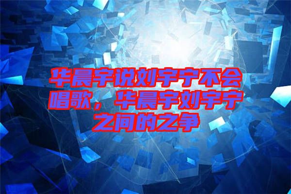 華晨宇說劉宇寧不會唱歌，華晨宇劉宇寧之間的之爭