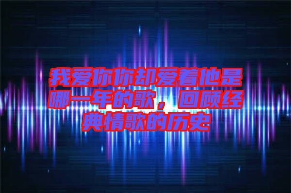 我愛你你卻愛著他是哪一年的歌，回顧經(jīng)典情歌的歷史
