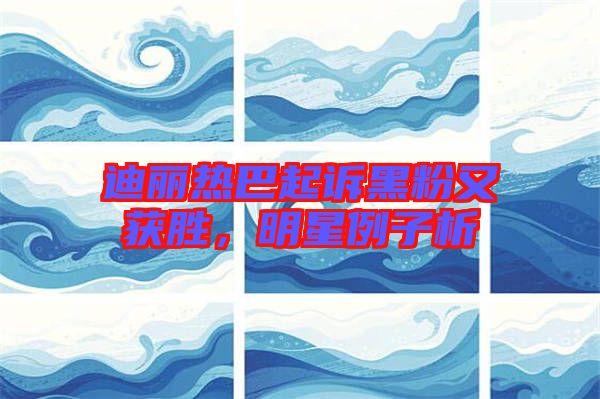 迪麗熱巴起訴黑粉又獲勝，明星例子析