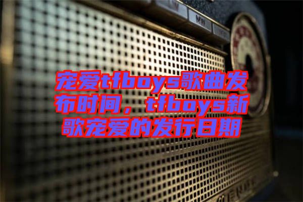 寵愛tfboys歌曲發(fā)布時(shí)間，tfboys新歌寵愛的發(fā)行日期