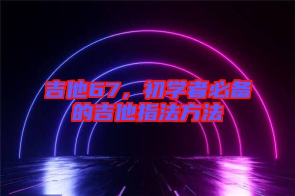 吉他67，初學者必備的吉他指法方法