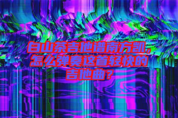 白山茶吉他譜南方凱，怎么彈奏這首輕快的吉他曲？