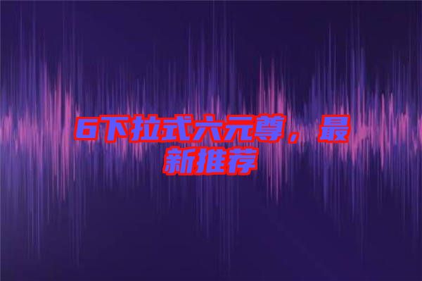 6下拉式六元尊，最新推薦