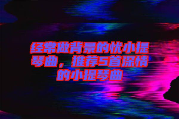 經(jīng)常做背景的憂(yōu)小提琴曲，推薦5首深情的小提琴曲