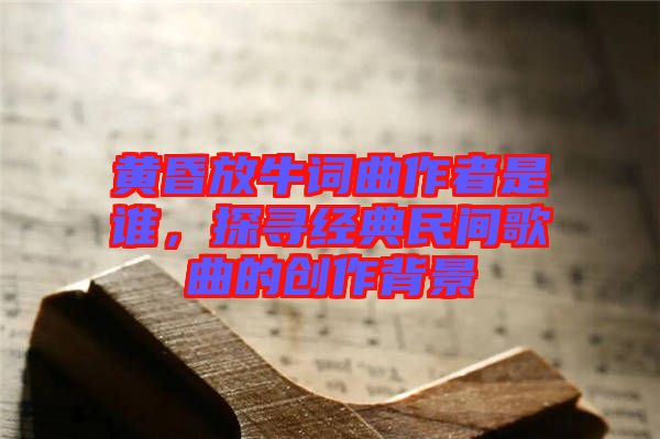 黃昏放牛詞曲作者是誰，探尋經(jīng)典民間歌曲的創(chuàng)作背景