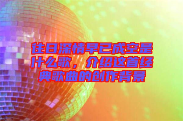 往日深情早已成空是什么歌，介紹這首經(jīng)典歌曲的創(chuàng)作背景