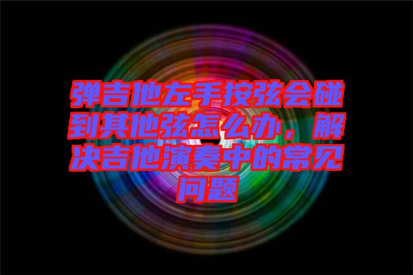 彈吉他左手按弦會(huì)碰到其他弦怎么辦，解決吉他演奏中的常見問題